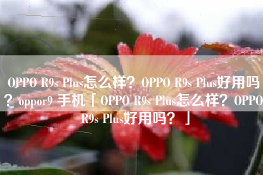 OPPO R9s Plus怎么样？OPPO R9s Plus好用吗？oppor9 手机「OPPO R9s Plus怎么样？OPPO R9s Plus好用吗？」